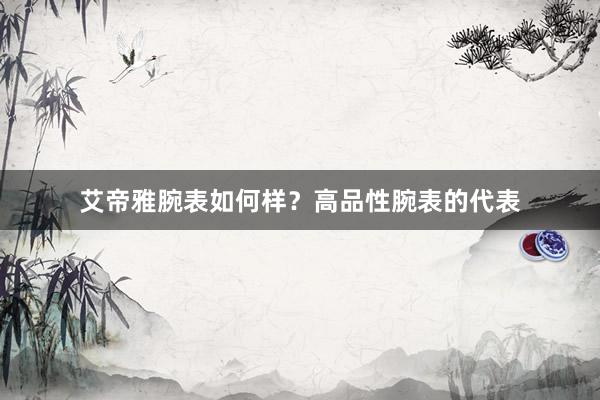 艾帝雅腕表如何样？高品性腕表的代表