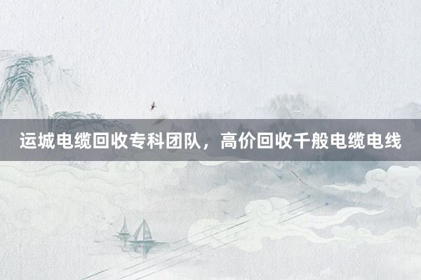 运城电缆回收专科团队，高价回收千般电缆电线