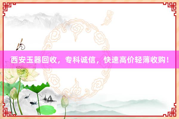 西安玉器回收，专科诚信，快速高价轻薄收购！