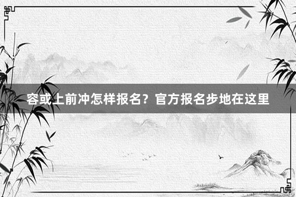 容或上前冲怎样报名？官方报名步地在这里