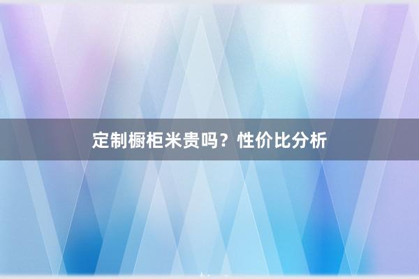 定制橱柜米贵吗？性价比分析