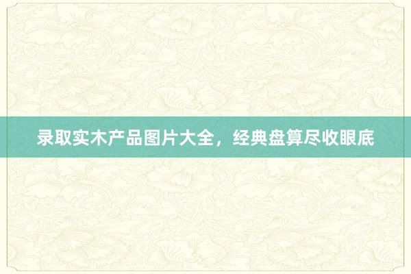 录取实木产品图片大全，经典盘算尽收眼底