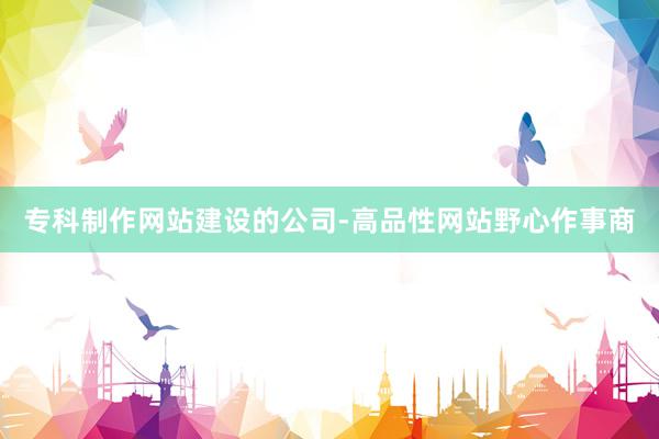 专科制作网站建设的公司-高品性网站野心作事商