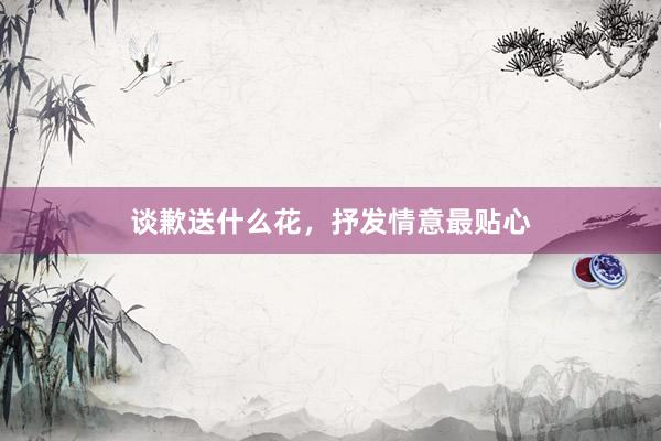 谈歉送什么花，抒发情意最贴心