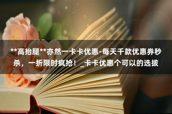 **高抬腿**亦然一卡卡优惠-每天千款优惠券秒杀，一折限时疯抢！_卡卡优惠个可以的选拔