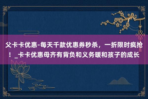 父卡卡优惠-每天千款优惠券秒杀，一折限时疯抢！_卡卡优惠母齐有背负和义务暖和孩子的成长