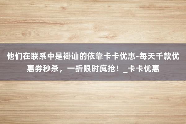 他们在联系中是褂讪的依靠卡卡优惠-每天千款优惠券秒杀，一折限时疯抢！_卡卡优惠