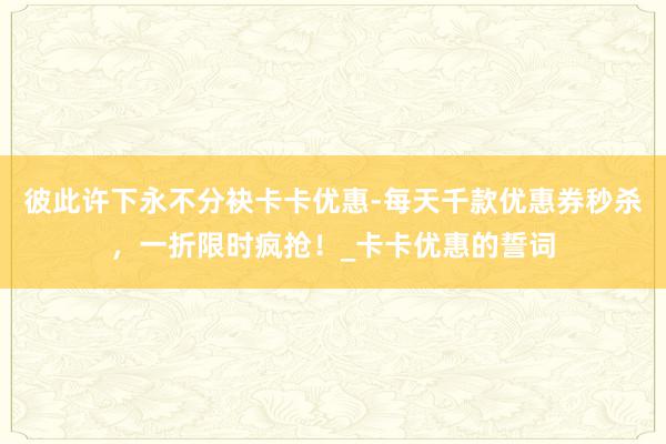 彼此许下永不分袂卡卡优惠-每天千款优惠券秒杀,一折限时疯抢!_卡卡优惠的誓词