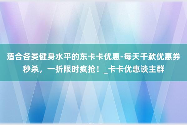 适合各类健身水平的东卡卡优惠-每天千款优惠券秒杀,一折限时疯抢!_卡卡优惠谈主群